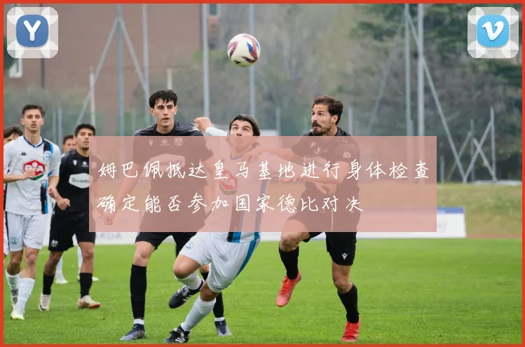姆巴佩抵达皇马基地进行身体检查确定能否参加国家德比对决