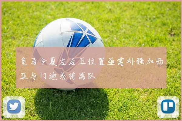 皇马今夏左后卫位置亟需补强加西亚与门迪或将离队