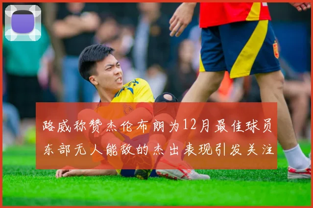 路威称赞杰伦布朗为12月最佳球员东部无人能敌的杰出表现引发关注